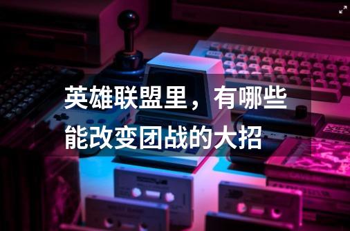 英雄联盟里,有哪些能改变团战的大招-第1张-游戏信息-龙启网