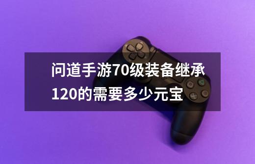 问道手游70级装备继承120的需要多少元宝-第1张-游戏信息-龙启网
