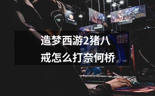 造梦西游2猪八戒怎么打奈何桥-第1张-游戏信息-龙启网