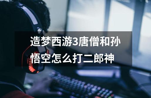 造梦西游3唐僧和孙悟空怎么打二郎神-第1张-游戏信息-龙启网