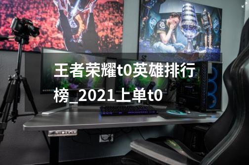 王者荣耀t0英雄排行榜_2021上单t0-第1张-游戏信息-龙启网