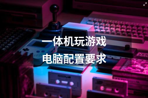 一体机玩游戏电脑配置要求-第1张-游戏信息-龙启网