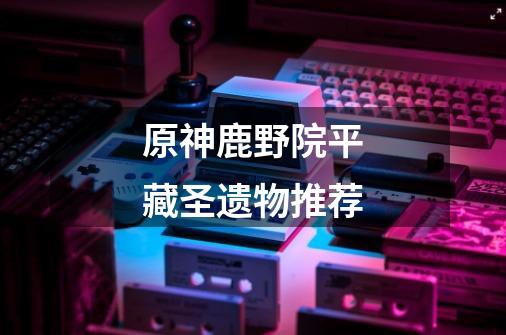 原神鹿野院平藏圣遗物推荐-第1张-游戏信息-龙启网