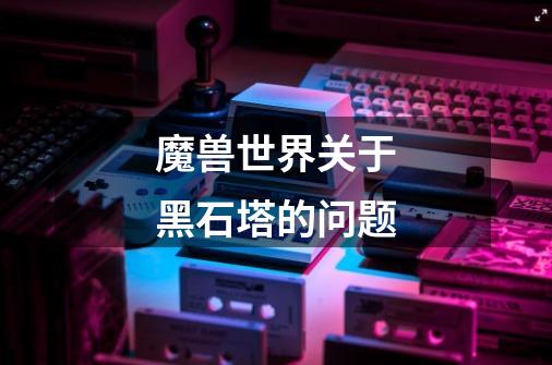 魔兽世界关于黑石塔的问题-第1张-游戏信息-龙启网