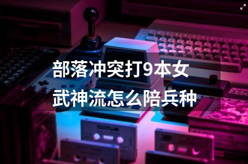 部落冲突打9本女武神流怎么陪兵种-第1张-游戏信息-龙启网