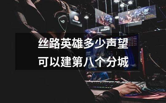 丝路英雄多少声望可以建第八个分城-第1张-游戏信息-龙启网