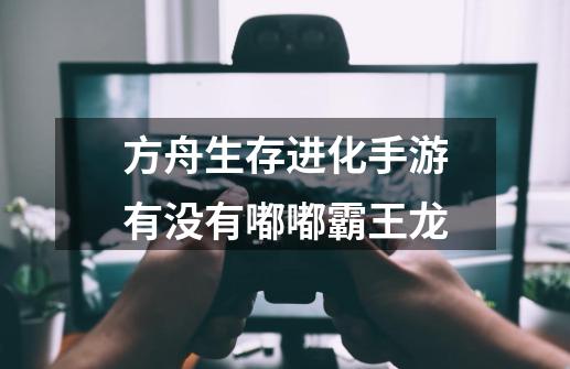 方舟生存进化手游有没有嘟嘟霸王龙-第1张-游戏信息-龙启网