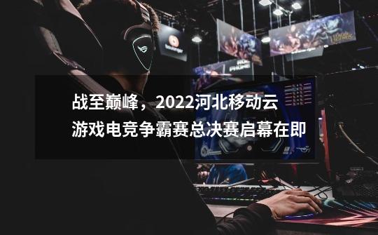 战至巅峰,2022河北移动云游戏电竞争霸赛总决赛启幕在即-第1张-游戏信息-龙启网
