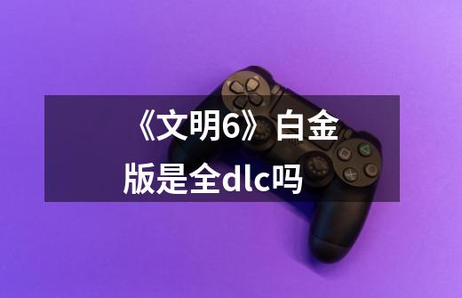 《文明6》白金版是全dlc吗-第1张-游戏信息-龙启网