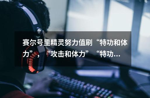 赛尔号里精灵努力值刷“特功和体力”,“攻击和体力”“特功和速度”“攻击和防御”的精灵分别是什么-第1张-游戏信息-龙启网