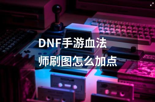 DNF手游血法师刷图怎么加点-第1张-游戏信息-龙启网