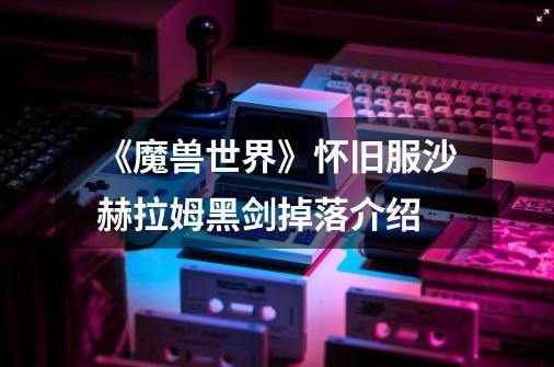 《魔兽世界》怀旧服沙赫拉姆黑剑掉落介绍-第1张-游戏信息-龙启网