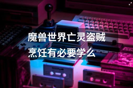 魔兽世界亡灵盗贼烹饪有必要学么-第1张-游戏信息-龙启网