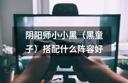 阴阳师小小黑(黑童子)搭配什么阵容好-第1张-游戏信息-龙启网