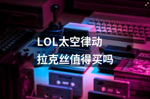 LOL太空律动拉克丝值得买吗-第1张-游戏信息-龙启网