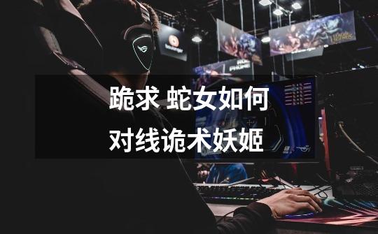 跪求 蛇女如何对线诡术妖姬-第1张-游戏信息-龙启网