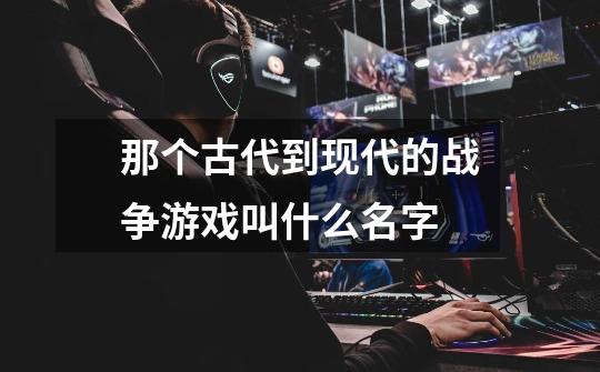 那个古代到现代的战争游戏叫什么名字-第1张-游戏信息-龙启网