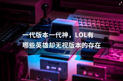 一代版本一代神,LOL有哪些英雄却无视版本的存在-第1张-游戏信息-龙启网