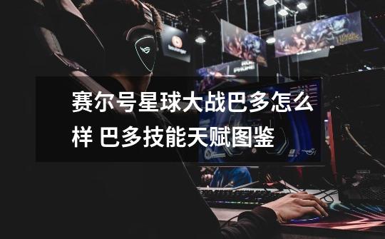 赛尔号星球大战巴多怎么样 巴多技能天赋图鉴-第1张-游戏信息-龙启网