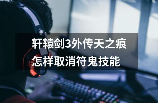 轩辕剑3外传天之痕怎样取消符鬼技能-第1张-游戏信息-龙启网