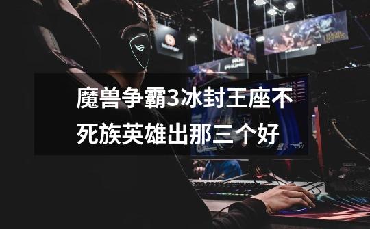 魔兽争霸3冰封王座不死族英雄出那三个好-第1张-游戏信息-龙启网