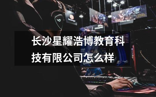 长沙星耀浩博教育科技有限公司怎么样-第1张-游戏信息-龙启网