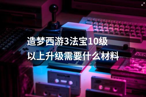 造梦西游3法宝10级以上升级需要什么材料-第1张-游戏信息-龙启网