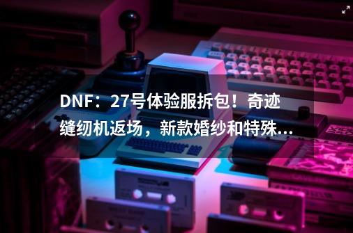 DNF:27号体验服拆包!奇迹缝纫机返场,新款婚纱和特殊天空来了-第1张-游戏信息-龙启网