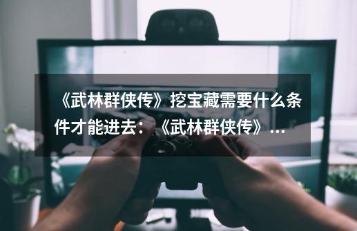 《武林群侠传》挖宝藏需要什么条件才能进去:《武林群侠传》中挖宝藏的条件有哪些-第1张-游戏信息-龙启网