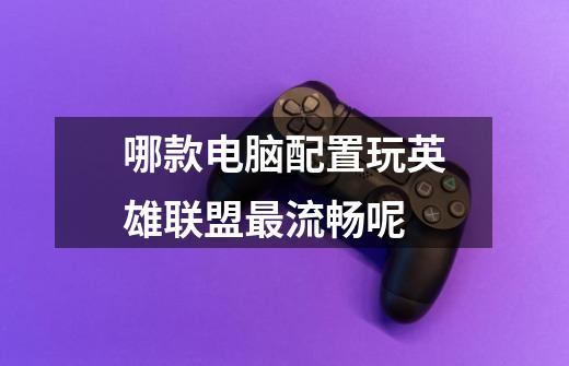哪款电脑配置玩英雄联盟最流畅呢-第1张-游戏信息-龙启网