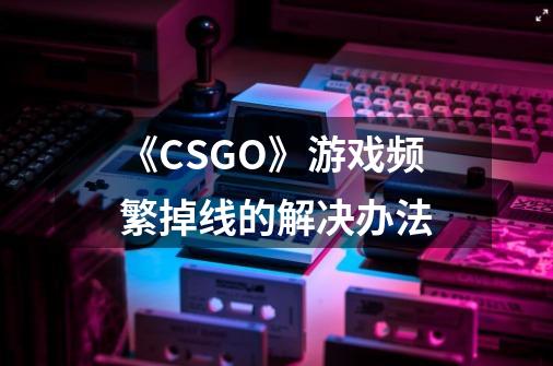 《CSGO》游戏频繁掉线的解决办法-第1张-游戏信息-龙启网
