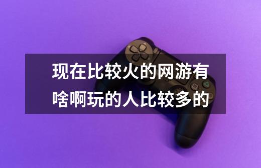 现在比较火的网游有啥啊玩的人比较多的-第1张-游戏信息-龙启网