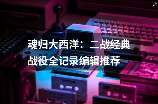 魂归大西洋:二战经典战役全记录编辑推荐-第1张-游戏信息-龙启网