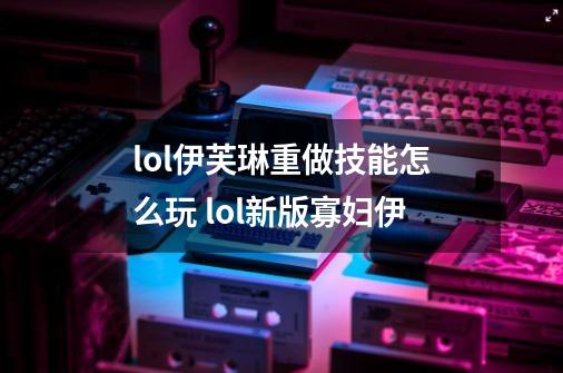 lol伊芙琳重做技能怎么玩 lol新版寡妇伊-第1张-游戏信息-龙启网