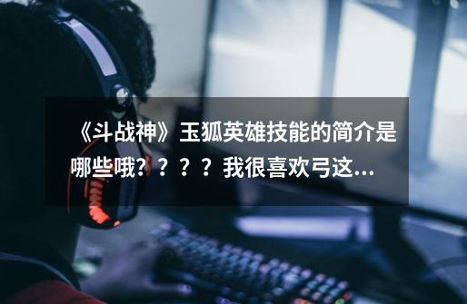 《斗战神》玉狐英雄技能的简介是哪些哦????我很喜欢弓这个职业!,2020斗战神玉狐哪个伤害高-第1张-游戏信息-龙启网