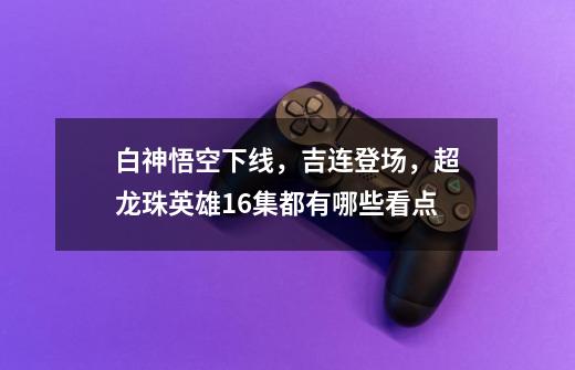 白神悟空下线,吉连登场,超龙珠英雄16集都有哪些看点-第1张-游戏信息-龙启网