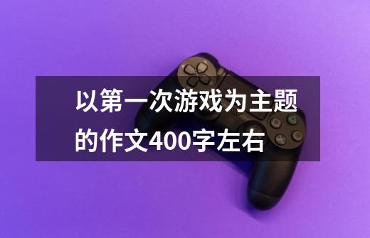 以第一次游戏为主题的作文400字左右-第1张-游戏信息-龙启网