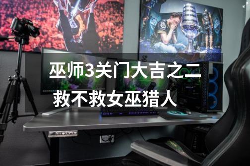 巫师3关门大吉之二 救不救女巫猎人-第1张-游戏信息-龙启网