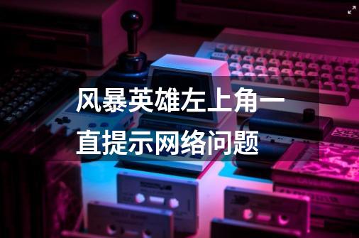 风暴英雄左上角一直提示网络问题-第1张-游戏信息-龙启网