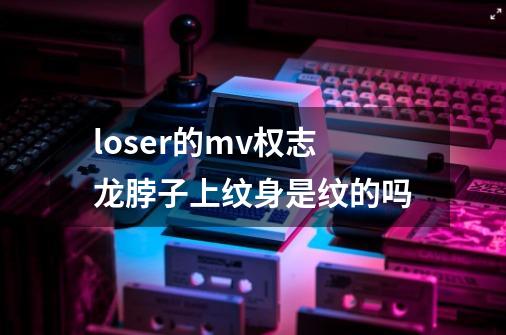 loser的mv权志龙脖子上纹身是纹的吗-第1张-游戏信息-龙启网