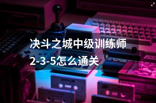 决斗之城中级训练师2-3-5怎么通关-第1张-游戏信息-龙启网