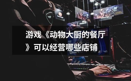 游戏《动物大厨的餐厅》可以经营哪些店铺-第1张-游戏信息-龙启网