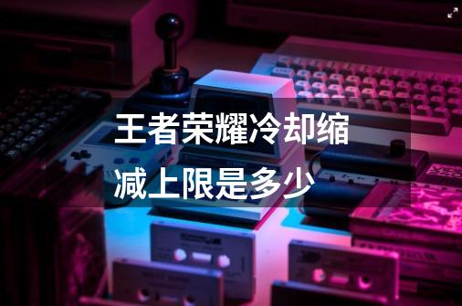 王者荣耀冷却缩减上限是多少-第1张-游戏信息-龙启网