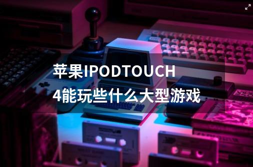 苹果IPODTOUCH4能玩些什么大型游戏-第1张-游戏信息-龙启网
