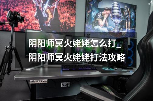 阴阳师冥火姥姥怎么打_阴阳师冥火姥姥打法攻略-第1张-游戏信息-龙启网