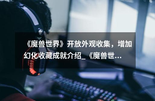 《魔兽世界》开放外观收集,增加幻化收藏成就介绍_《魔兽世界》开放外观收集,增加幻化收藏成就是什么-第1张-游戏信息-龙启网