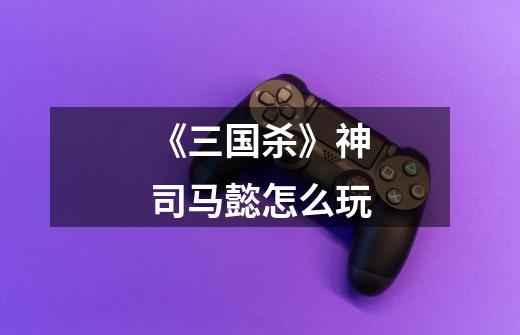 《三国杀》神司马懿怎么玩-第1张-游戏信息-龙启网
