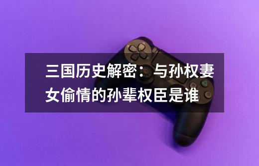 三国历史解密:与孙权妻女偷情的孙辈权臣是谁-第1张-游戏信息-龙启网