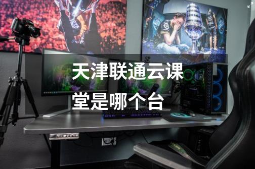 天津联通云课堂是哪个台-第1张-游戏信息-龙启网