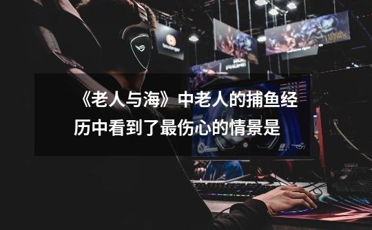《老人与海》中老人的捕鱼经历中看到了最伤心的情景是-第1张-游戏信息-龙启网